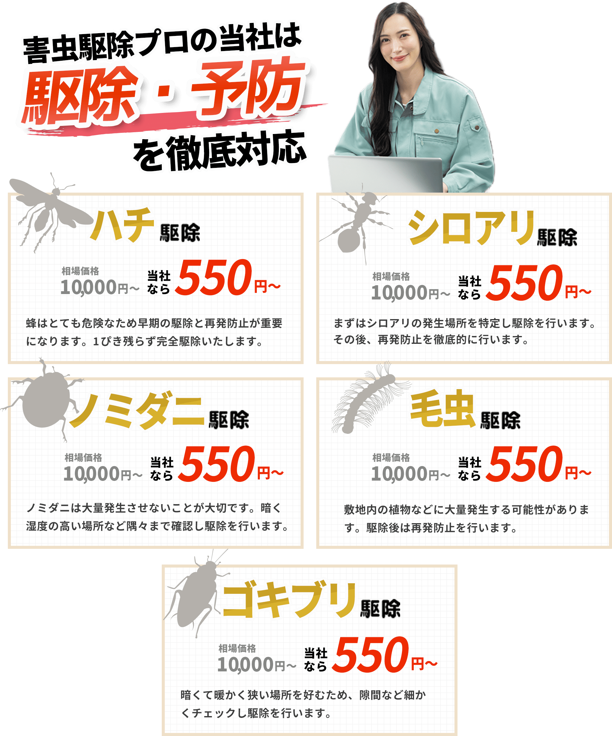 蜂駆除レスキュー110番は駆除・予防を徹底対応！｜ハチ駆除｜暗くて暖かい場所を好むため、隙間など細かくチェックし駆除を行います。｜シロアリ駆除｜まずはシロアリの発生場所を特定し駆除を行います。その後、再発防止を徹底的に行います。｜ノミダニ駆除｜ノミダニは大量発生させないことが大切です。暗く湿度の高い場所など隅々まで確認し駆除を行います。｜毛虫駆除｜敷地内の植物などに大量発生する可能性があります。駆除後は再発防止を行います。｜ハチ駆除｜ハチはとても危険なため早期の駆除と再発防止が重要になります。1ぴき残らず完全駆除いたします。